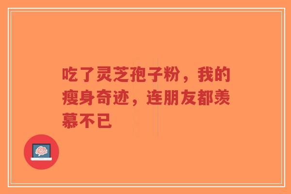 吃了灵芝孢子粉，我的瘦身奇迹，连朋友都羡慕不已