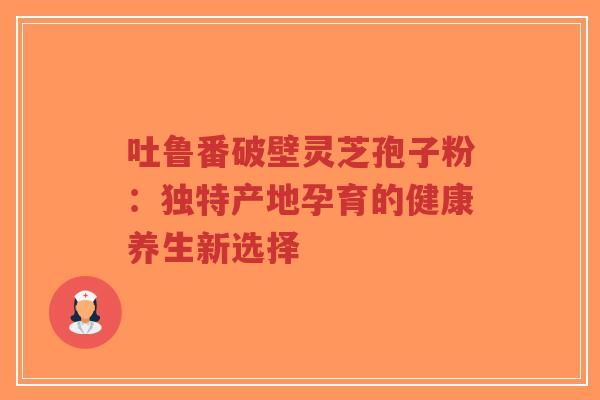 吐鲁番破壁灵芝孢子粉：独特产地孕育的健康养生新选择