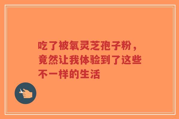 吃了被氧灵芝孢子粉，竟然让我体验到了这些不一样的生活