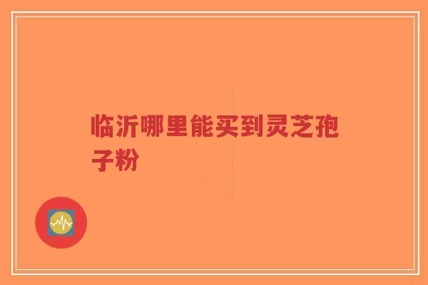 临沂哪里能买到灵芝孢子粉