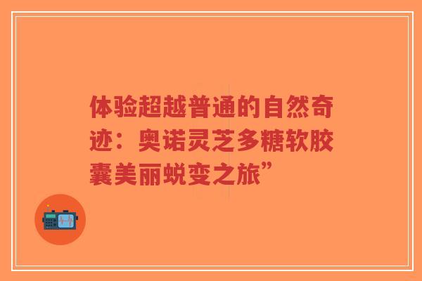 体验超越普通的自然奇迹：奥诺灵芝多糖软胶囊美丽蜕变之旅”