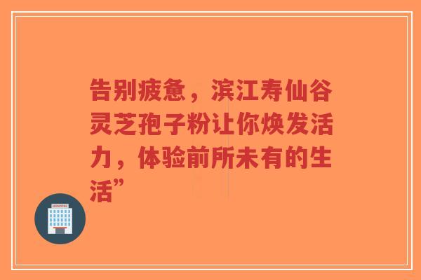 告别疲惫，滨江寿仙谷灵芝孢子粉让你焕发活力，体验前所未有的生活”