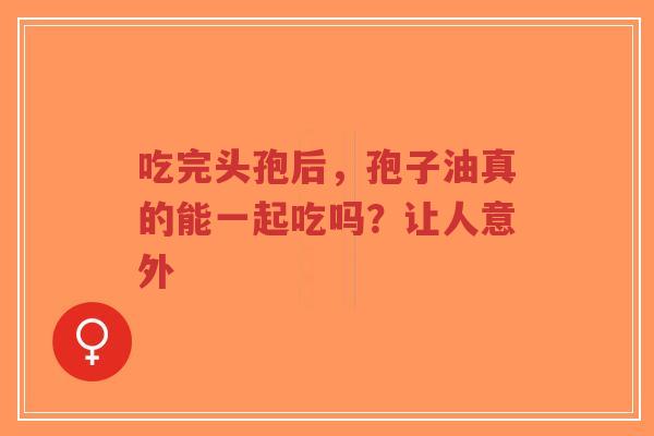 吃完头孢后，孢子油真的能一起吃吗？让人意外