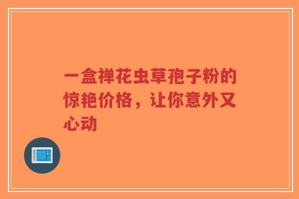 一盒禅花虫草孢子粉的惊艳价格，让你意外又心动
