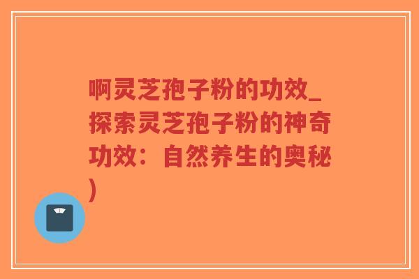 啊灵芝孢子粉的功效_探索灵芝孢子粉的神奇功效：自然养生的奥秘)