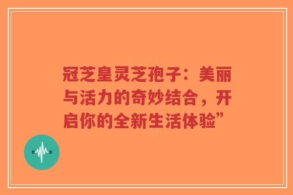 冠芝皇灵芝孢子：美丽与活力的奇妙结合，开启你的全新生活体验”