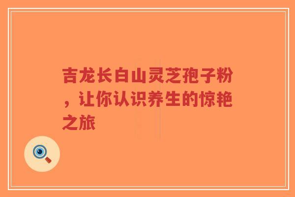 吉龙长白山灵芝孢子粉，让你认识养生的惊艳之旅