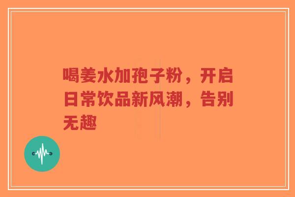喝姜水加孢子粉，开启日常饮品新风潮，告别无趣
