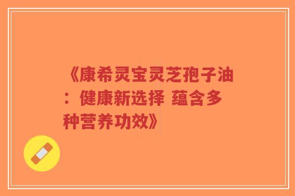 《康希灵宝灵芝孢子油：健康新选择 蕴含多种营养功效》