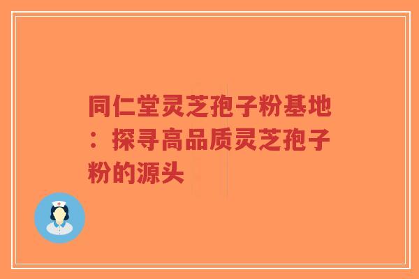 同仁堂灵芝孢子粉基地：探寻高品质灵芝孢子粉的源头