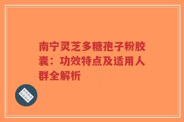 南宁灵芝多糖孢子粉胶囊：功效特点及适用人群全解析
