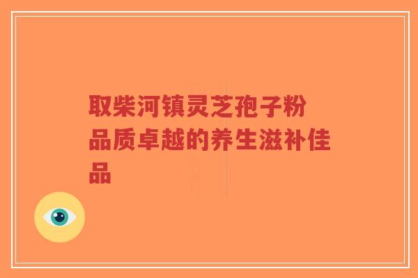 取柴河镇灵芝孢子粉 品质卓越的养生滋补佳品