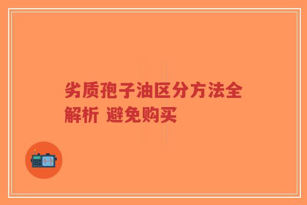 劣质孢子油区分方法全解析 避免购买