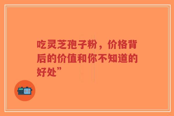 吃灵芝孢子粉，价格背后的价值和你不知道的好处”