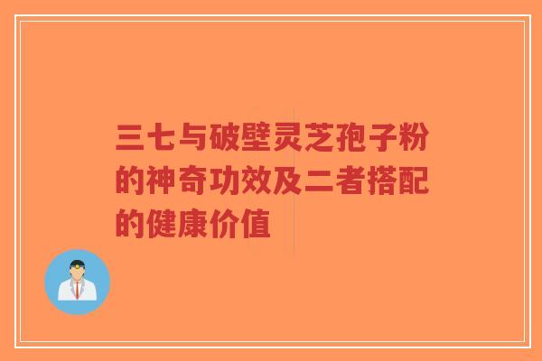 三七与破壁灵芝孢子粉的神奇功效及二者搭配的健康价值