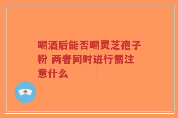喝酒后能否喝灵芝孢子粉 两者同时进行需注意什么