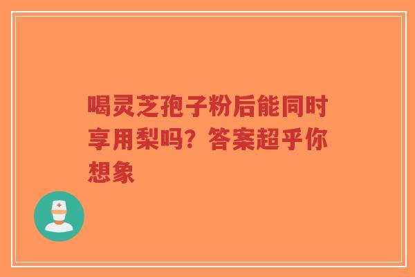 喝灵芝孢子粉后能同时享用梨吗？答案超乎你想象