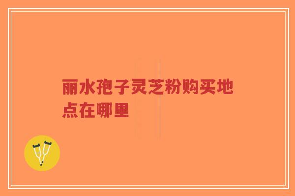 丽水孢子灵芝粉购买地点在哪里