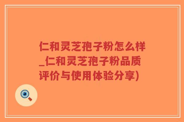仁和灵芝孢子粉怎么样_仁和灵芝孢子粉品质评价与使用体验分享)