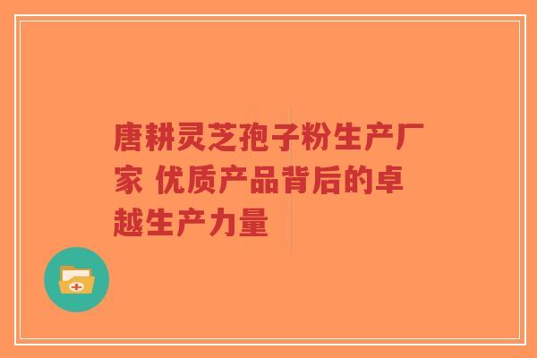 唐耕灵芝孢子粉生产厂家 优质产品背后的卓越生产力量