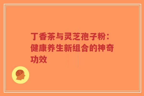 丁香茶与灵芝孢子粉：健康养生新组合的神奇功效