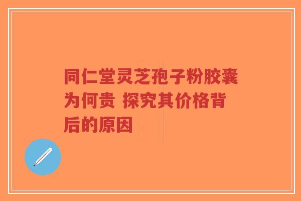 同仁堂灵芝孢子粉胶囊为何贵 探究其价格背后的原因