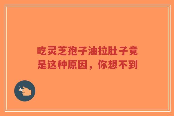 吃灵芝孢子油拉肚子竟是这种原因，你想不到