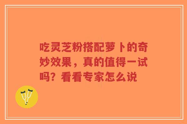 吃灵芝粉搭配萝卜的奇妙效果，真的值得一试吗？看看专家怎么说