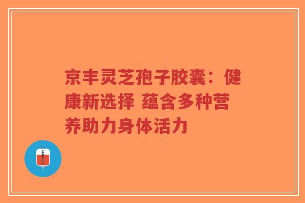 京丰灵芝孢子胶囊：健康新选择 蕴含多种营养助力身体活力