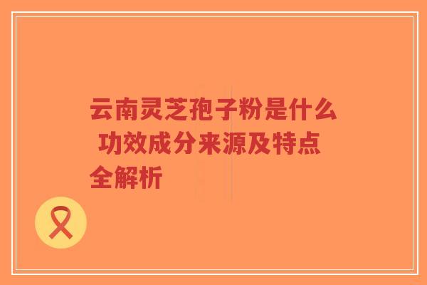 云南灵芝孢子粉是什么 功效成分来源及特点全解析
