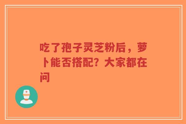 吃了孢子灵芝粉后，萝卜能否搭配？大家都在问