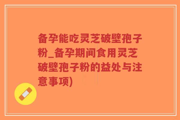 备孕能吃灵芝破壁孢子粉_备孕期间食用灵芝破壁孢子粉的益处与注意事项)