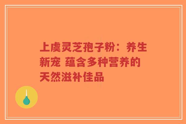 上虞灵芝孢子粉：养生新宠 蕴含多种营养的天然滋补佳品