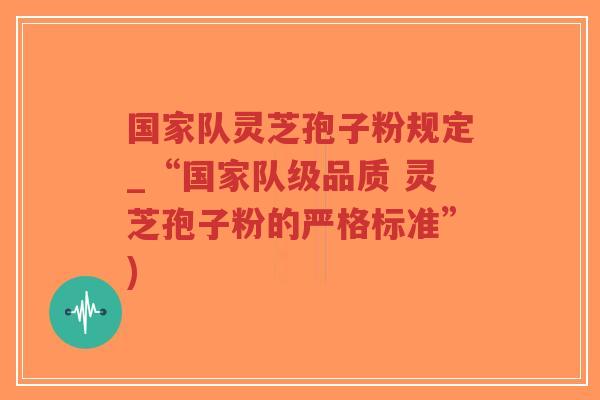 国家队灵芝孢子粉规定_“国家队级品质 灵芝孢子粉的严格标准”)