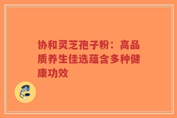 协和灵芝孢子粉：高品质养生佳选蕴含多种健康功效