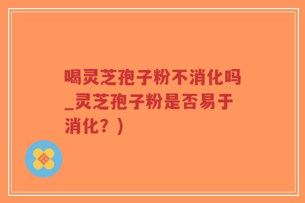 喝灵芝孢子粉不消化吗_灵芝孢子粉是否易于消化？)