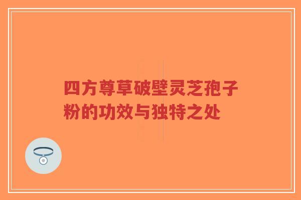 四方尊草破壁灵芝孢子粉的功效与独特之处