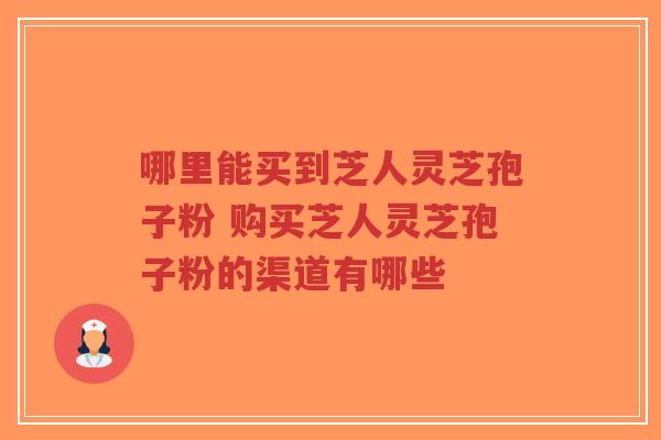 哪里能买到芝人灵芝孢子粉 购买芝人灵芝孢子粉的渠道有哪些