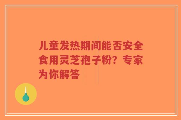 儿童发热期间能否安全食用灵芝孢子粉？专家为你解答