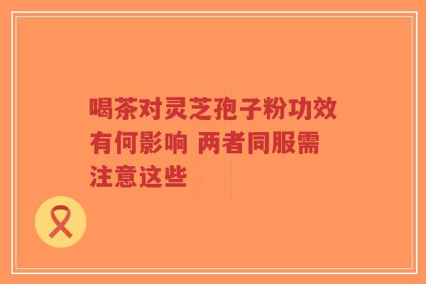 喝茶对灵芝孢子粉功效有何影响 两者同服需注意这些