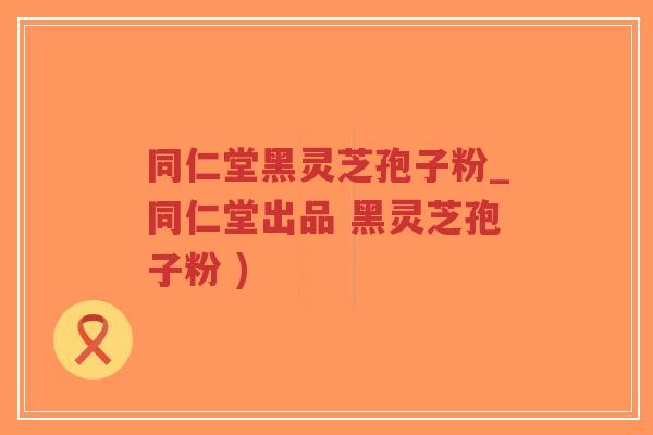 同仁堂黑灵芝孢子粉_同仁堂出品 黑灵芝孢子粉 )