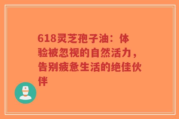 618灵芝孢子油：体验被忽视的自然活力，告别疲惫生活的绝佳伙伴