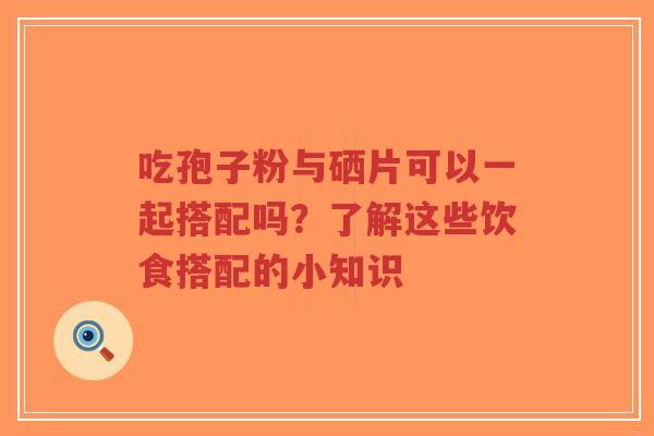 吃孢子粉与硒片可以一起搭配吗？了解这些饮食搭配的小知识