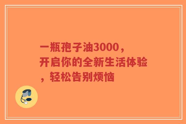 一瓶孢子油3000，开启你的全新生活体验，轻松告别烦恼