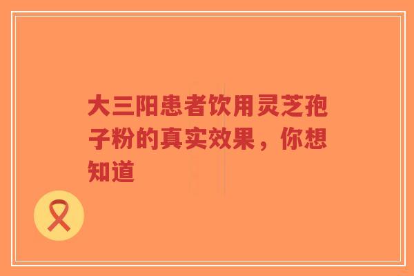 大三阳患者饮用灵芝孢子粉的真实效果，你想知道