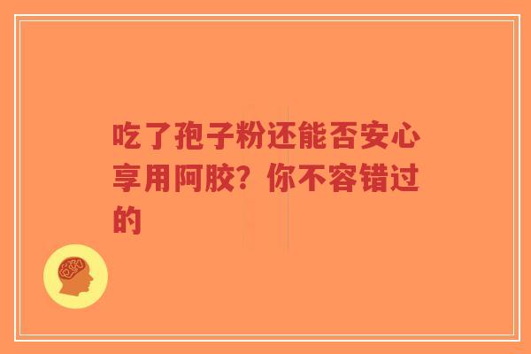 吃了孢子粉还能否安心享用阿胶？你不容错过的