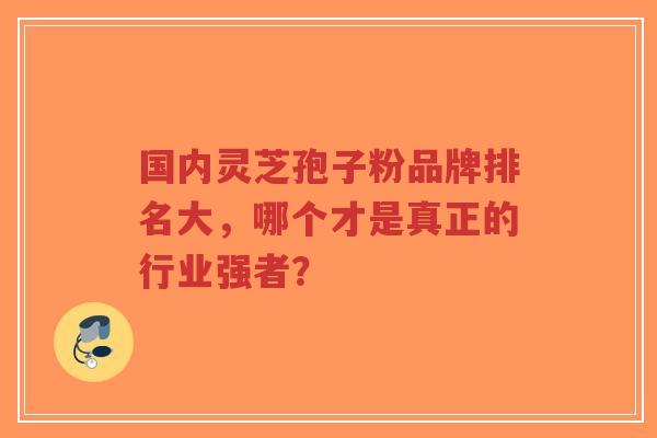 国内灵芝孢子粉品牌排名大，哪个才是真正的行业强者？