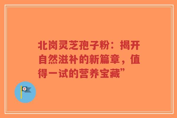 北岗灵芝孢子粉：揭开自然滋补的新篇章，值得一试的营养宝藏”