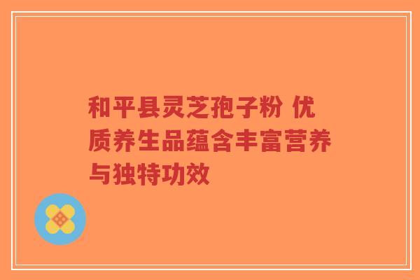 和平县灵芝孢子粉 优质养生品蕴含丰富营养与独特功效