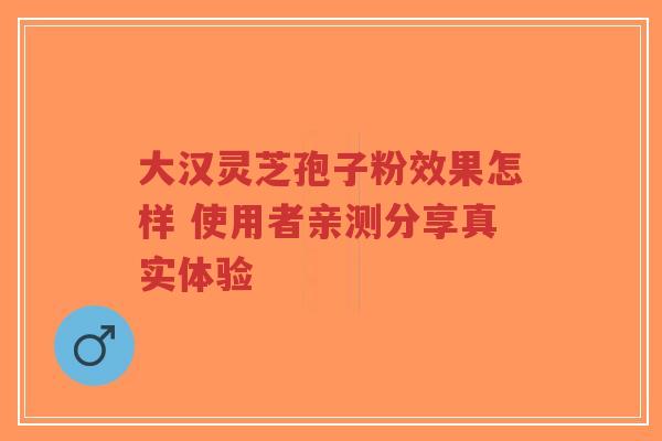 大汉灵芝孢子粉效果怎样 使用者亲测分享真实体验